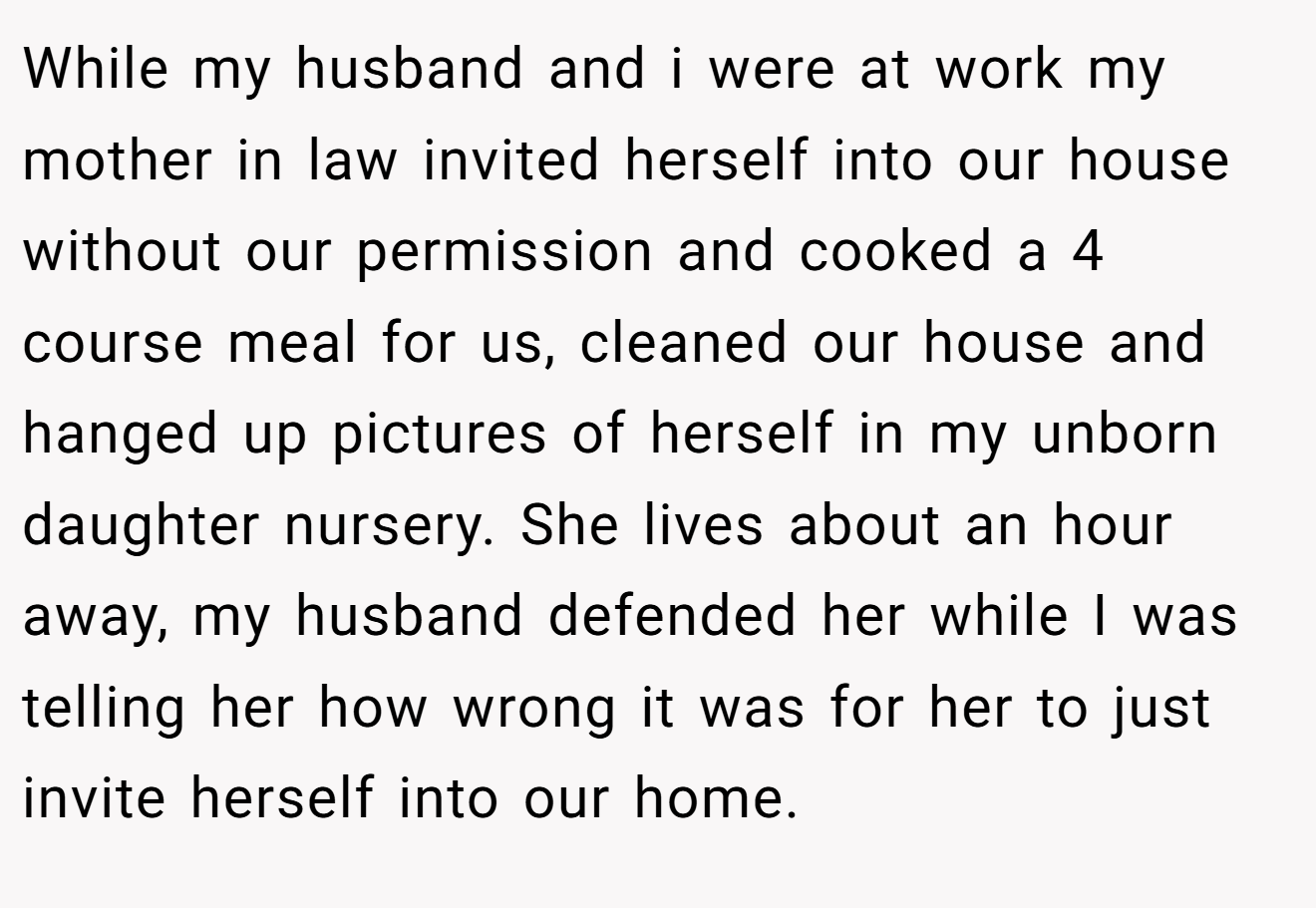 While my husband and i were at work my mother in law invited herself into our house without our permission and cooked a 4 course meal for us, cleaned our house and hanged up pictures of herself in my unborn daughter nursery. She lives about an hour away, my husband defended her while I was telling her how wrong it was for her to just invite herself into our home.