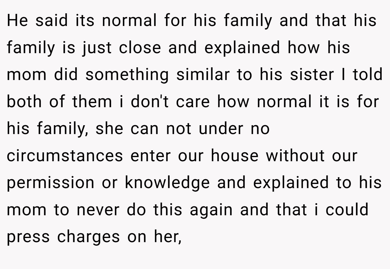 He said its normal for his family and that his family is just close and explained how his mom did something similar to his sister I told both of them i don't care how normal it is for his family, she can not under no circumstances enter our house without our permission or knowledge and explained to his mom to never do this again and that i could press charges on her,