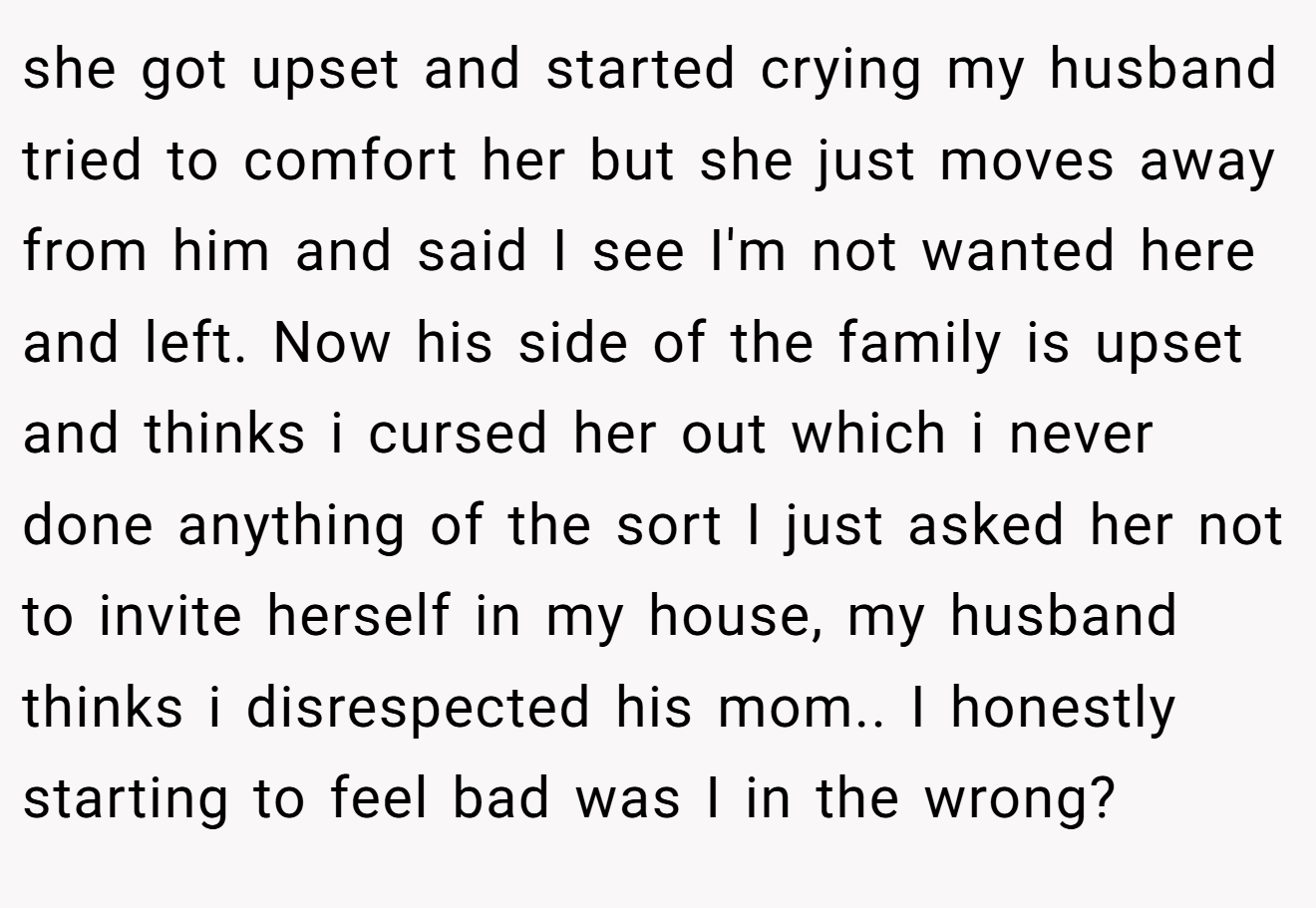 she got upset and started crying my husband tried to comfort her but she just moves away from him and said I see I'm not wanted here and left. Now his side of the family is upset and thinks i cursed her out which i never done anything of the sort I just asked her not to invite herself in my house, my husband thinks i disrespected his mom.. I honestly starting to feel bad was I in the wrong?