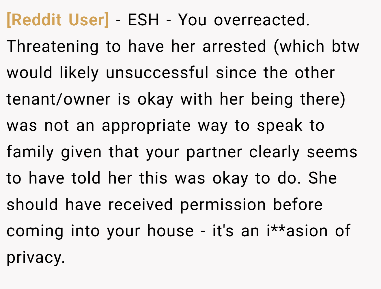 [Reddit User] − ESH - You overreacted. Threatening to have her arrested (which btw would likely unsuccessful since the other tenant/owner is okay with her being there) was not an appropriate way to speak to family given that your partner clearly seems to have told her this was okay to do. She should have received permission before coming into your house - it's an i**asion of privacy.
