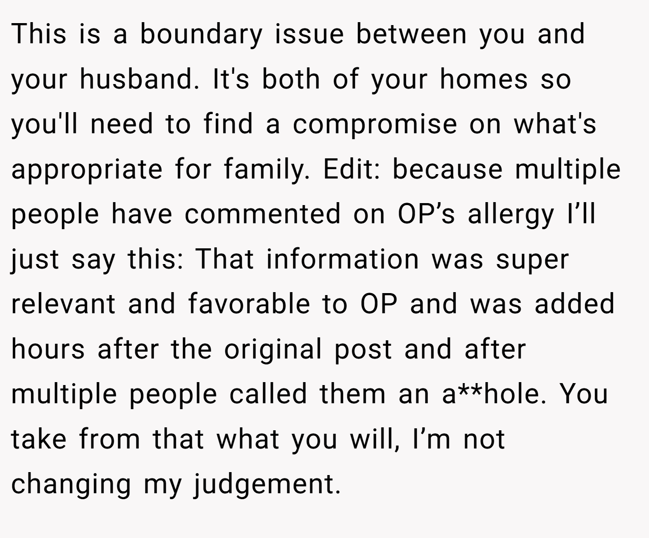 This is a boundary issue between you and your husband. It's both of your homes so you'll need to find a compromise on what's appropriate for family. Edit: because multiple people have commented on OP’s allergy I’ll just say this: That information was super relevant and favorable to OP and was added hours after the original post and after multiple people called them an a**hole. You take from that what you will, I’m not changing my judgement.