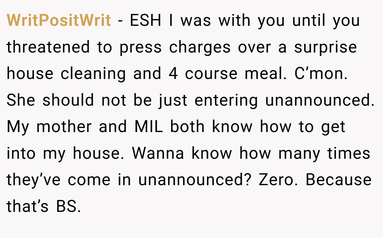 WritPositWrit − ESH I was with you until you threatened to press charges over a surprise house cleaning and 4 course meal. C’mon. She should not be just entering unannounced. My mother and MIL both know how to get into my house. Wanna know how many times they’ve come in unannounced? Zero. Because that’s BS.