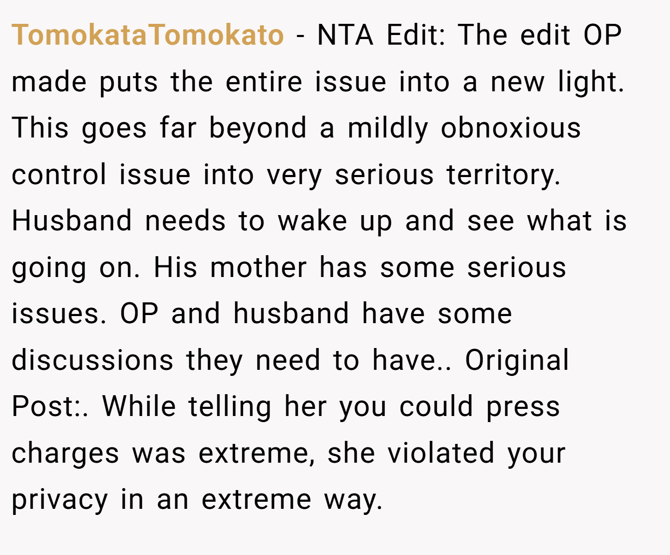 TomokataTomokato − NTA Edit: The edit OP made puts the entire issue into a new light. This goes far beyond a mildly obnoxious control issue into very serious territory. Husband needs to wake up and see what is going on. His mother has some serious issues. OP and husband have some discussions they need to have.. Original Post:. While telling her you could press charges was extreme, she violated your privacy in an extreme way.