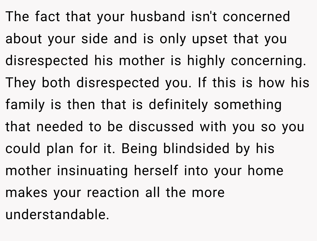 The fact that your husband isn't concerned about your side and is only upset that you disrespected his mother is highly concerning. They both disrespected you. If this is how his family is then that is definitely something that needed to be discussed with you so you could plan for it. Being blindsided by his mother insinuating herself into your home makes your reaction all the more understandable.