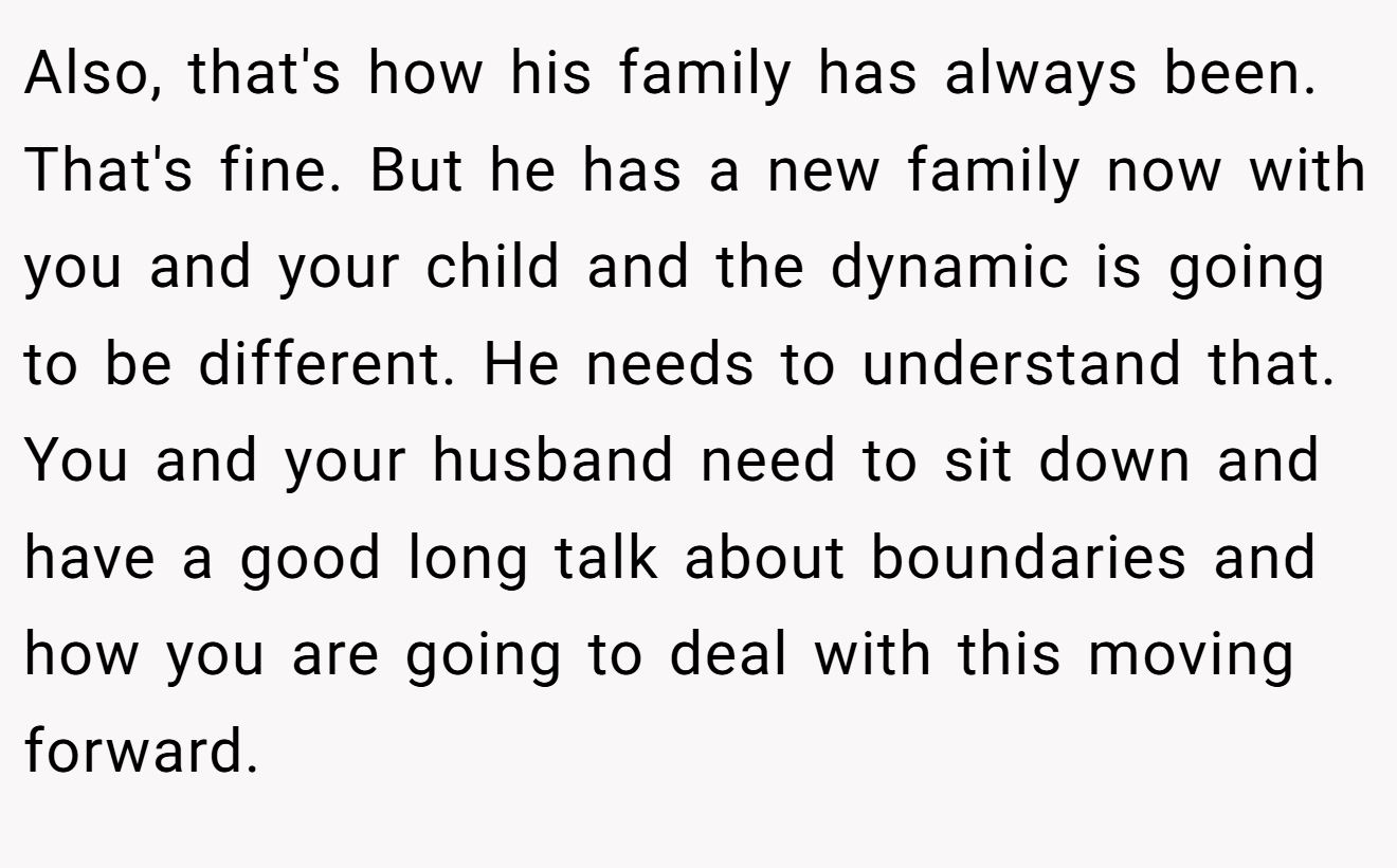 Also, that's how his family has always been. That's fine. But he has a new family now with you and your child and the dynamic is going to be different. He needs to understand that. You and your husband need to sit down and have a good long talk about boundaries and how you are going to deal with this moving forward.