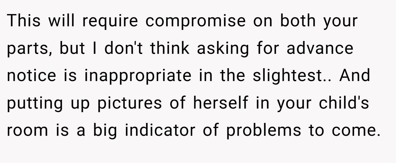 This will require compromise on both your parts, but I don't think asking for advance notice is inappropriate in the slightest.. And putting up pictures of herself in your child's room is a big indicator of problems to come.