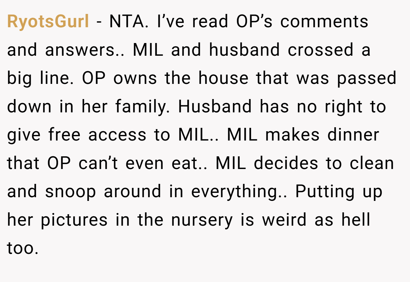 RyotsGurl − NTA. I’ve read OP’s comments and answers.. MIL and husband crossed a big line. OP owns the house that was passed down in her family. Husband has no right to give free access to MIL.. MIL makes dinner that OP can’t even eat.. MIL decides to clean and snoop around in everything.. Putting up her pictures in the nursery is weird as hell too.
