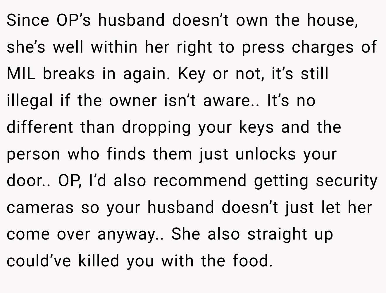 Since OP’s husband doesn’t own the house, she’s well within her right to press charges of MIL breaks in again. Key or not, it’s still illegal if the owner isn’t aware.. It’s no different than dropping your keys and the person who finds them just unlocks your door.. OP, I’d also recommend getting security cameras so your husband doesn’t just let her come over anyway.. She also straight up could’ve killed you with the food.