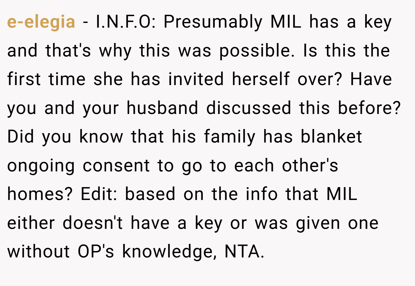 e-elegia − I.N.F.O: Presumably MIL has a key and that's why this was possible. Is this the first time she has invited herself over? Have you and your husband discussed this before? Did you know that his family has blanket ongoing consent to go to each other's homes? Edit: based on the info that MIL either doesn't have a key or was given one without OP's knowledge, NTA.