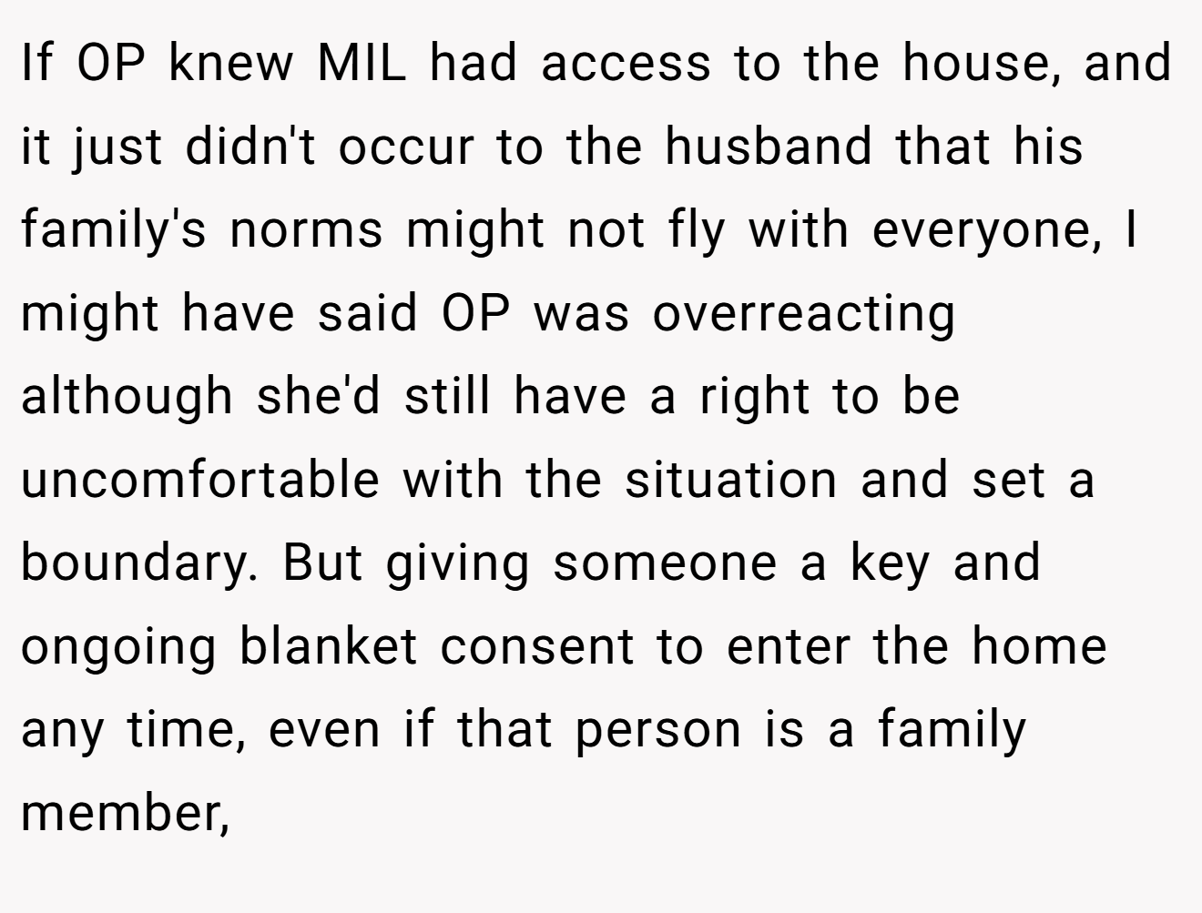 If OP knew MIL had access to the house, and it just didn't occur to the husband that his family's norms might not fly with everyone, I might have said OP was overreacting although she'd still have a right to be uncomfortable with the situation and set a boundary. But giving someone a key and ongoing blanket consent to enter the home any time, even if that person is a family member,