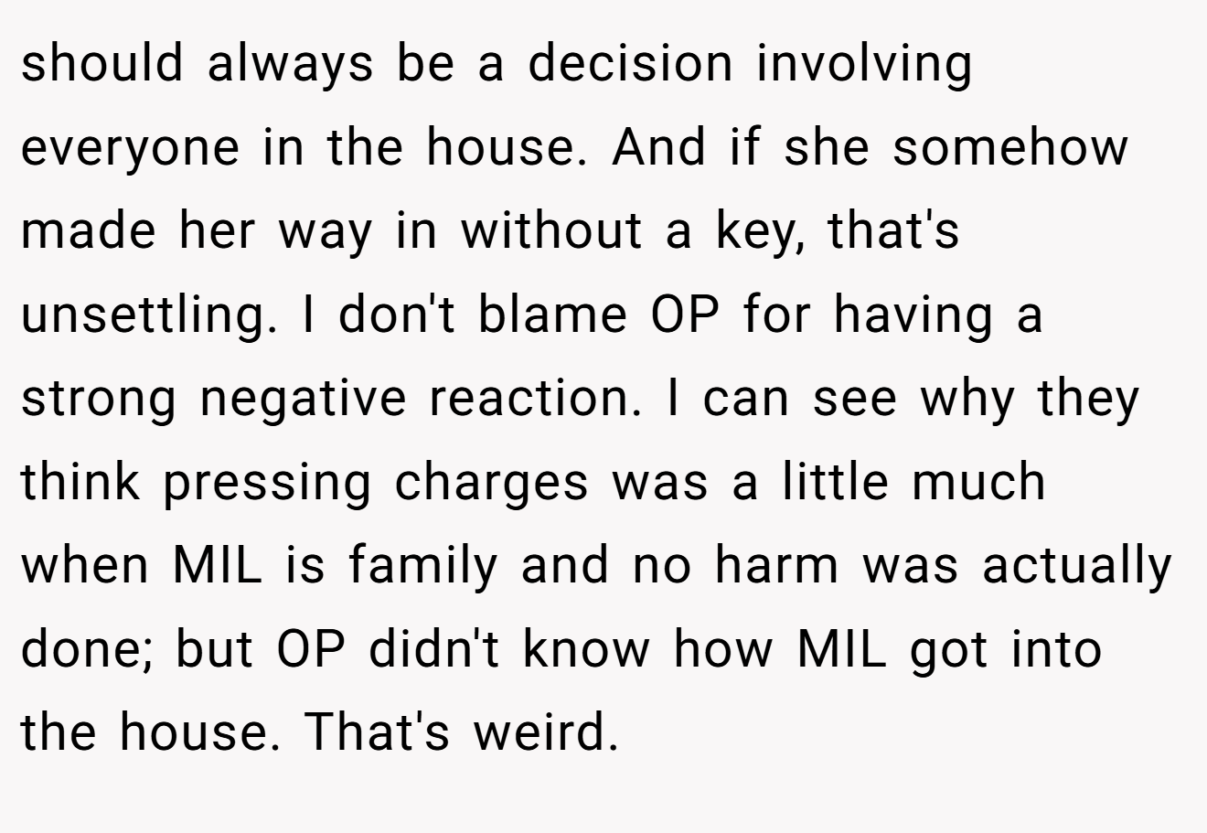 should always be a decision involving everyone in the house. And if she somehow made her way in without a key, that's unsettling. I don't blame OP for having a strong negative reaction. I can see why they think pressing charges was a little much when MIL is family and no harm was actually done; but OP didn't know how MIL got into the house. That's weird.