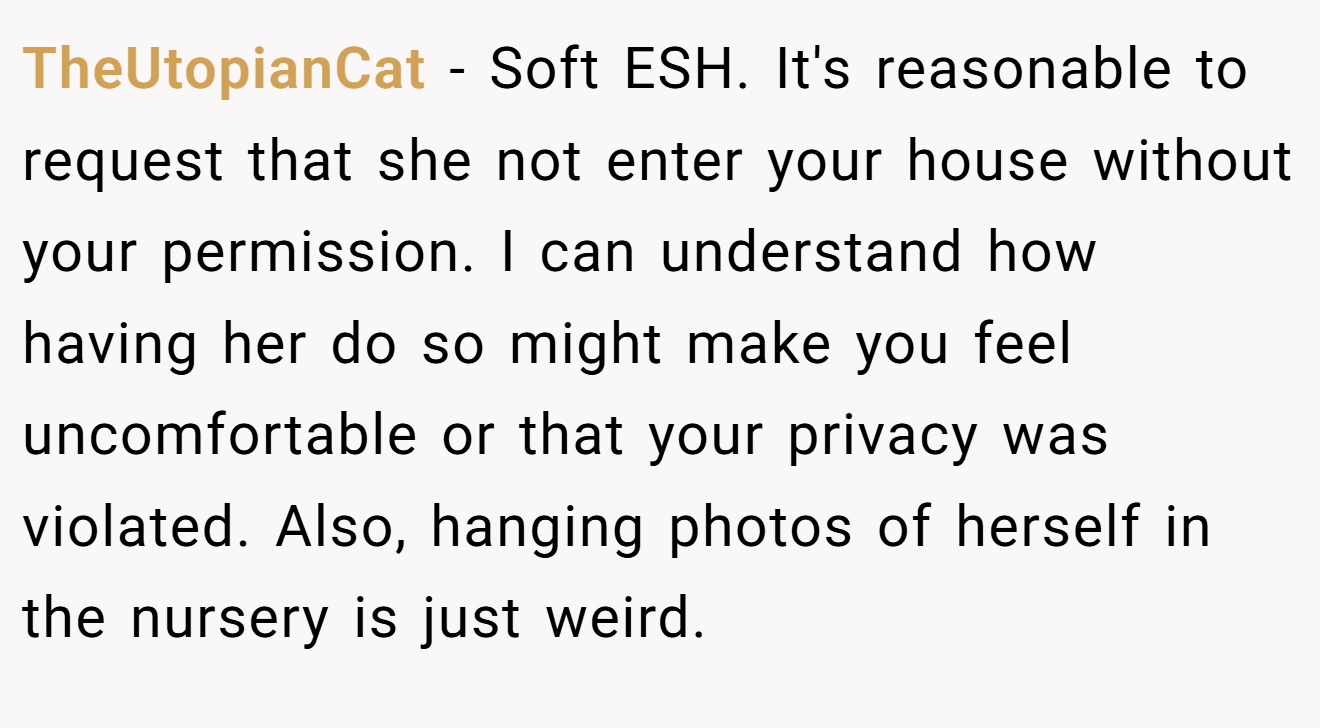 TheUtopianCat − Soft ESH. It's reasonable to request that she not enter your house without your permission. I can understand how having her do so might make you feel uncomfortable or that your privacy was violated. Also, hanging photos of herself in the nursery is just weird.