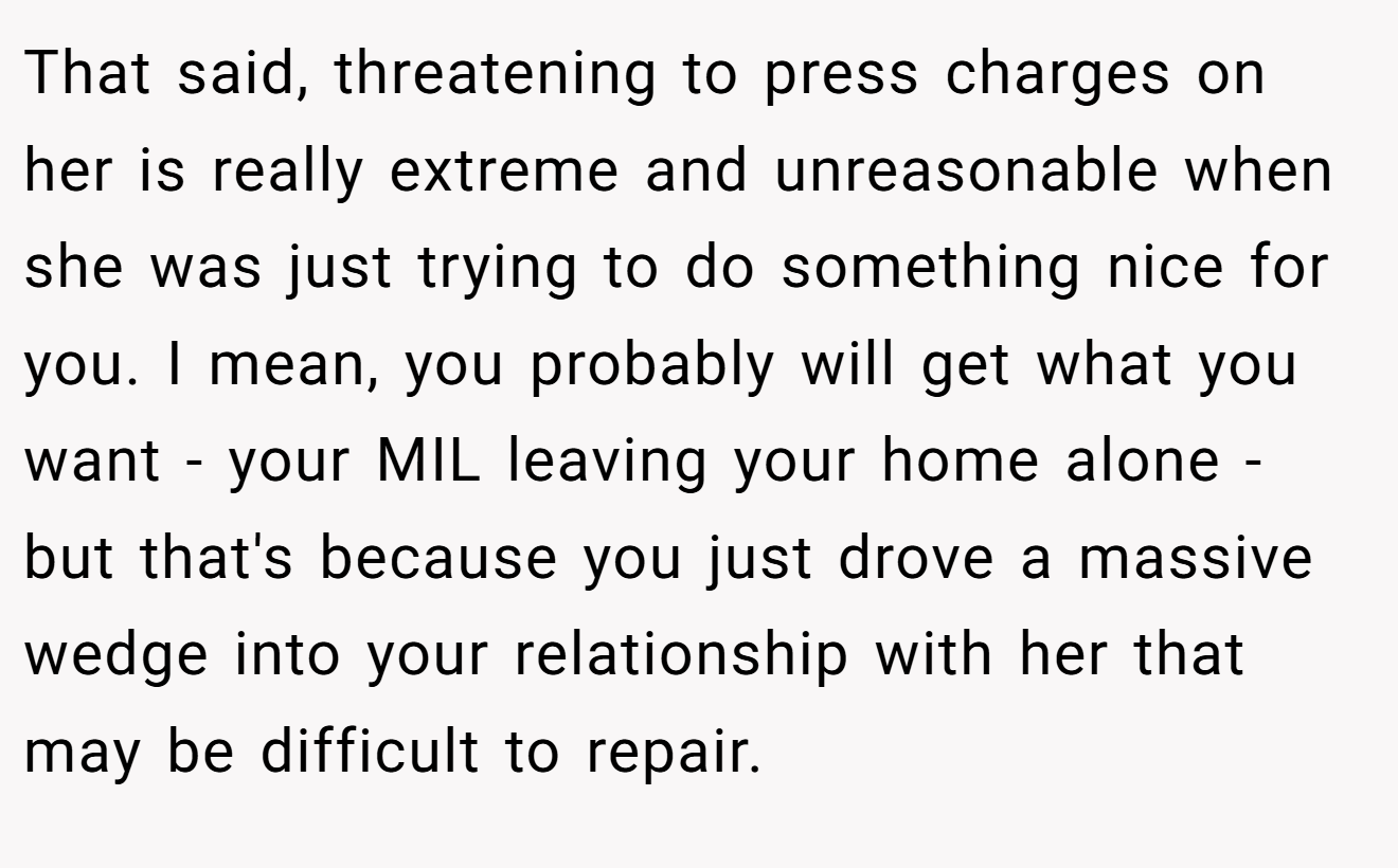 That said, threatening to press charges on her is really extreme and unreasonable when she was just trying to do something nice for you. I mean, you probably will get what you want - your MIL leaving your home alone - but that's because you just drove a massive wedge into your relationship with her that may be difficult to repair.