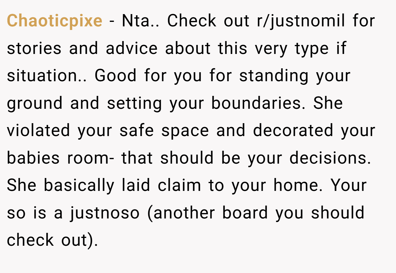 Chaoticpixe − Nta.. Check out r/justnomil for stories and advice about this very type if situation.. Good for you for standing your ground and setting your boundaries. She violated your safe space and decorated your babies room- that should be your decisions. She basically laid claim to your home. Your so is a justnoso (another board you should check out).