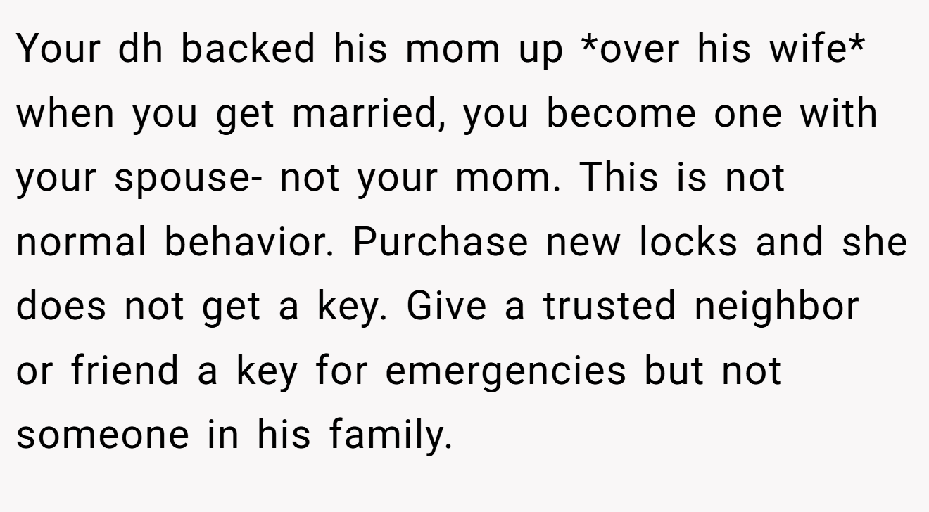 Your dh backed his mom up *over his wife* when you get married, you become one with your spouse- not your mom. This is not normal behavior. Purchase new locks and she does not get a key. Give a trusted neighbor or friend a key for emergencies but not someone in his family.