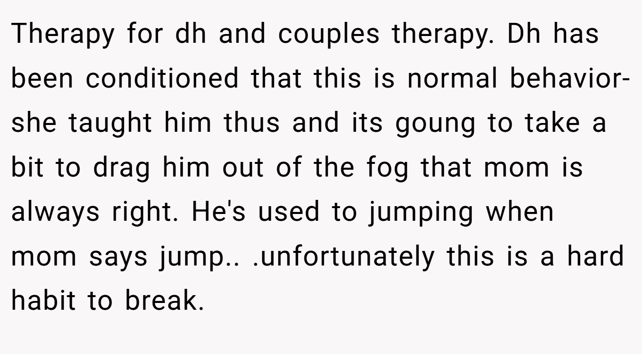 Therapy for dh and couples therapy. Dh has been conditioned that this is normal behavior-she taught him thus and its goung to take a bit to drag him out of the fog that mom is always right. He's used to jumping when mom says jump.. .unfortunately this is a hard habit to break.