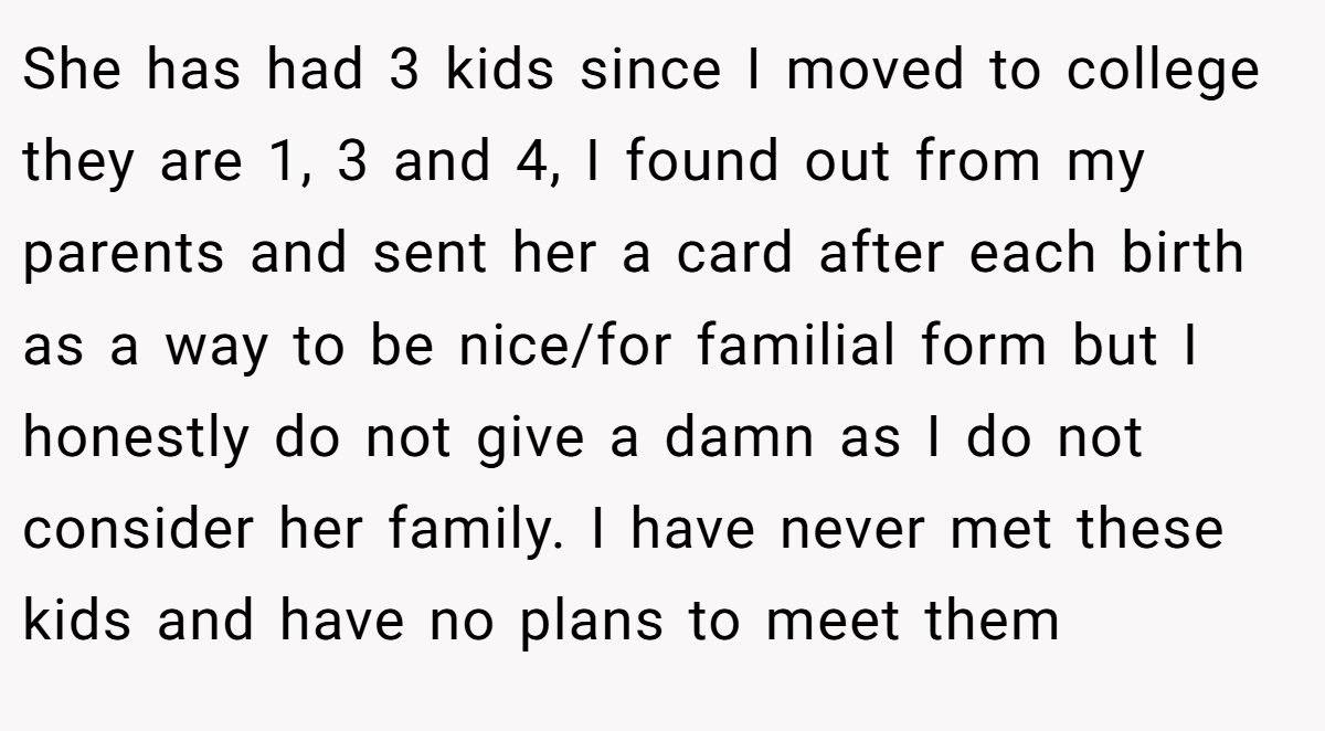 She has had 3 kids since I moved to college they are 1, 3 and 4, I found out from my parents and sent her a card after each birth as a way to be nice/for familial form but I honestly do not give a damn as I do not consider her family. I have never met these kids and have no plans to meet them