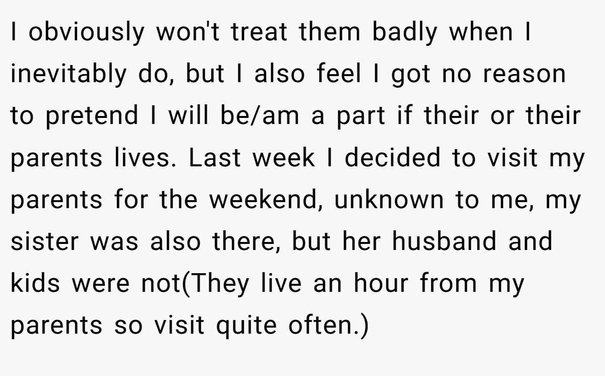 I obviously won't treat them badly when I inevitably do, but I also feel I got no reason to pretend I will be/am a part if their or their parents lives. Last week I decided to visit my parents for the weekend, unknown to me, my sister was also there, but her husband and kids were not(They live an hour from my parents so visit quite often.)