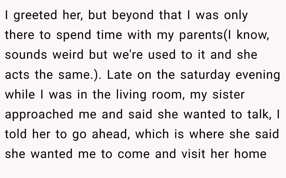 I greeted her, but beyond that I was only there to spend time with my parents(I know, sounds weird but we're used to it and she acts the same.). Late on the saturday evening while I was in the living room, my sister approached me and said she wanted to talk, I told her to go ahead, which is where she said she wanted me to come and visit her home