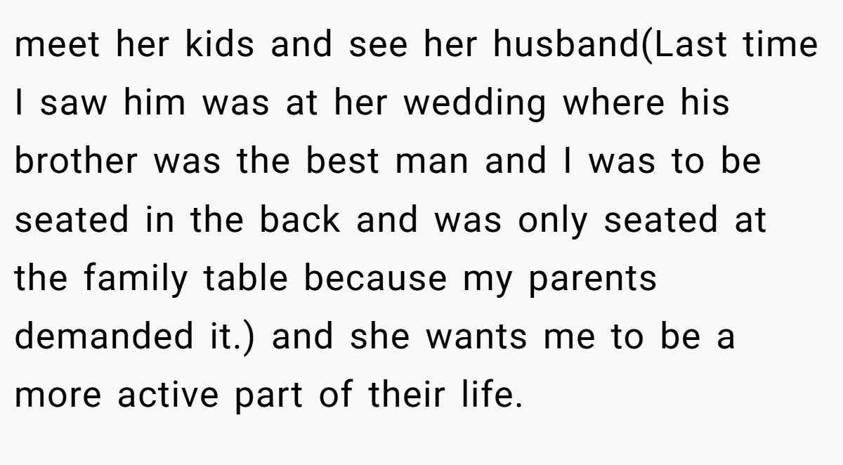meet her kids and see her husband(Last time I saw him was at her wedding where his brother was the best man and I was to be seated in the back and was only seated at the family table because my parents demanded it.) and she wants me to be a more active part of their life.