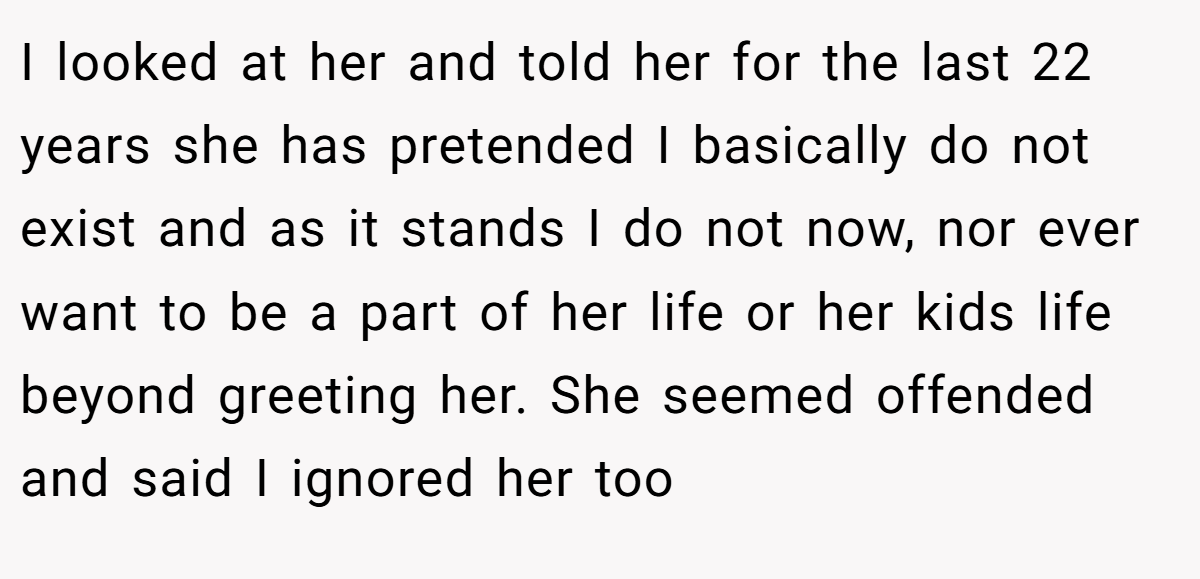 I looked at her and told her for the last 22 years she has pretended I basically do not exist and as it stands I do not now, nor ever want to be a part of her life or her kids life beyond greeting her. She seemed offended and said I ignored her too