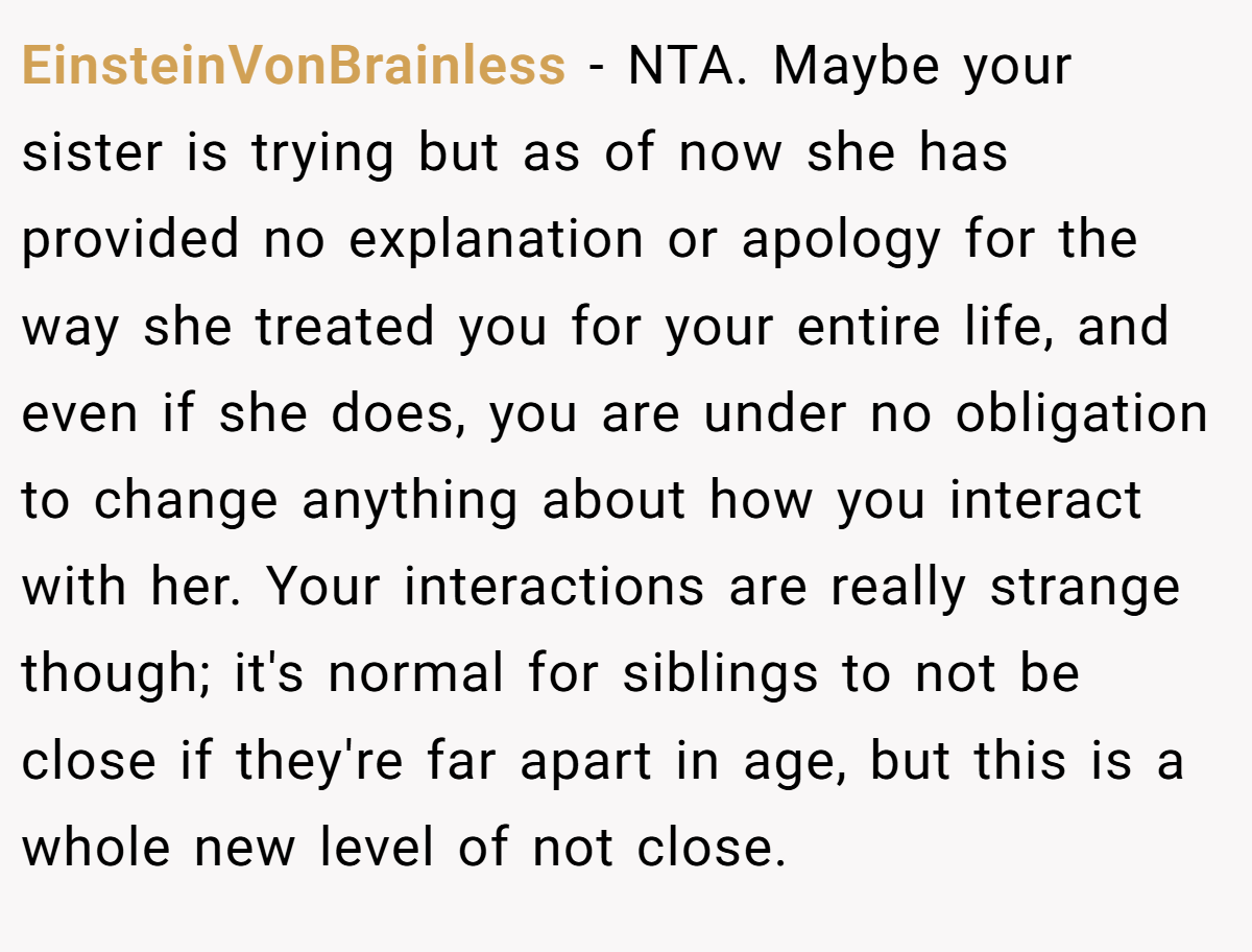 EinsteinVonBrainless − NTA. Maybe your sister is trying but as of now she has provided no explanation or apology for the way she treated you for your entire life, and even if she does, you are under no obligation to change anything about how you interact with her. Your interactions are really strange though; it's normal for siblings to not be close if they're far apart in age, but this is a whole new level of not close.