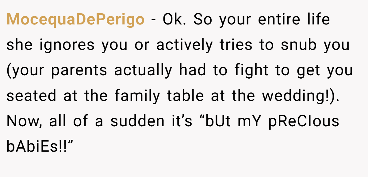 MocequaDePerigo − Ok. So your entire life she ignores you or actively tries to snub you (your parents actually had to fight to get you seated at the family table at the wedding!). Now, all of a sudden it’s “bUt mY pReCIous bAbiEs!!”