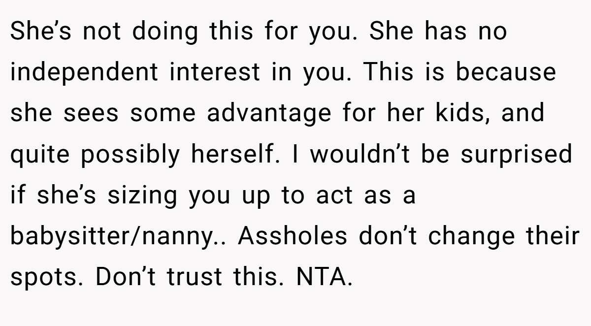 She’s not doing this for you. She has no independent interest in you. This is because she sees some advantage for her kids, and quite possibly herself. I wouldn’t be surprised if she’s sizing you up to act as a babysitter/nanny.. Assholes don’t change their spots. Don’t trust this. NTA.