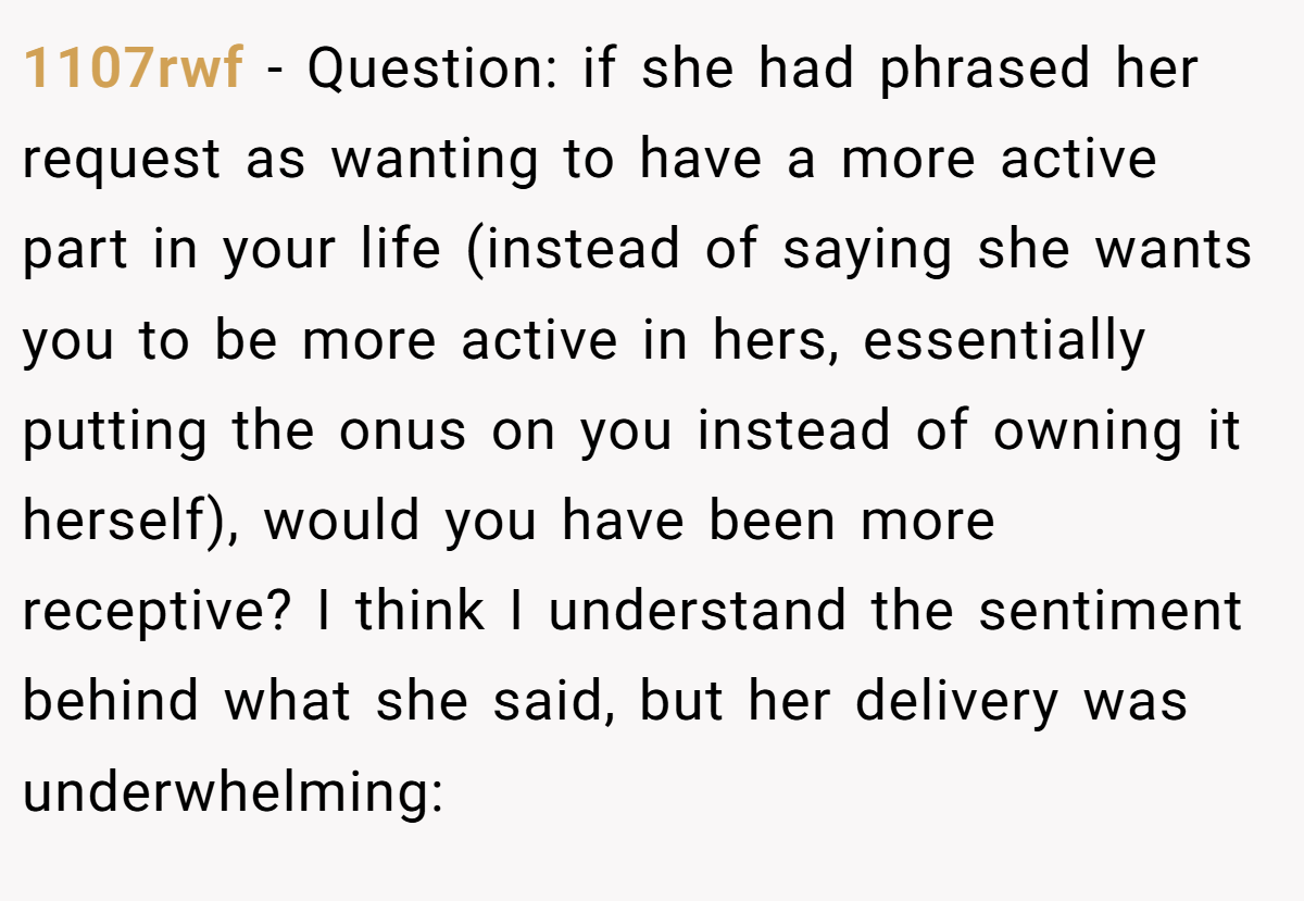 1107rwf − Question: if she had phrased her request as wanting to have a more active part in your life (instead of saying she wants you to be more active in hers, essentially putting the onus on you instead of owning it herself), would you have been more receptive? I think I understand the sentiment behind what she said, but her delivery was underwhelming: