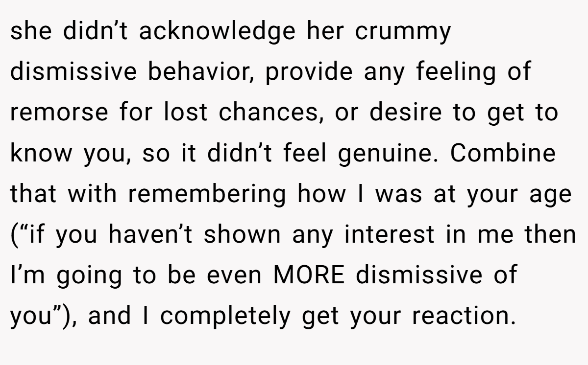 she didn’t acknowledge her crummy dismissive behavior, provide any feeling of remorse for lost chances, or desire to get to know you, so it didn’t feel genuine. Combine that with remembering how I was at your age (“if you haven’t shown any interest in me then I’m going to be even MORE dismissive of you”), and I completely get your reaction.