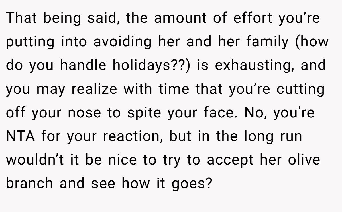 That being said, the amount of effort you’re putting into avoiding her and her family (how do you handle holidays??) is exhausting, and you may realize with time that you’re cutting off your nose to spite your face. No, you’re NTA for your reaction, but in the long run wouldn’t it be nice to try to accept her olive branch and see how it goes?