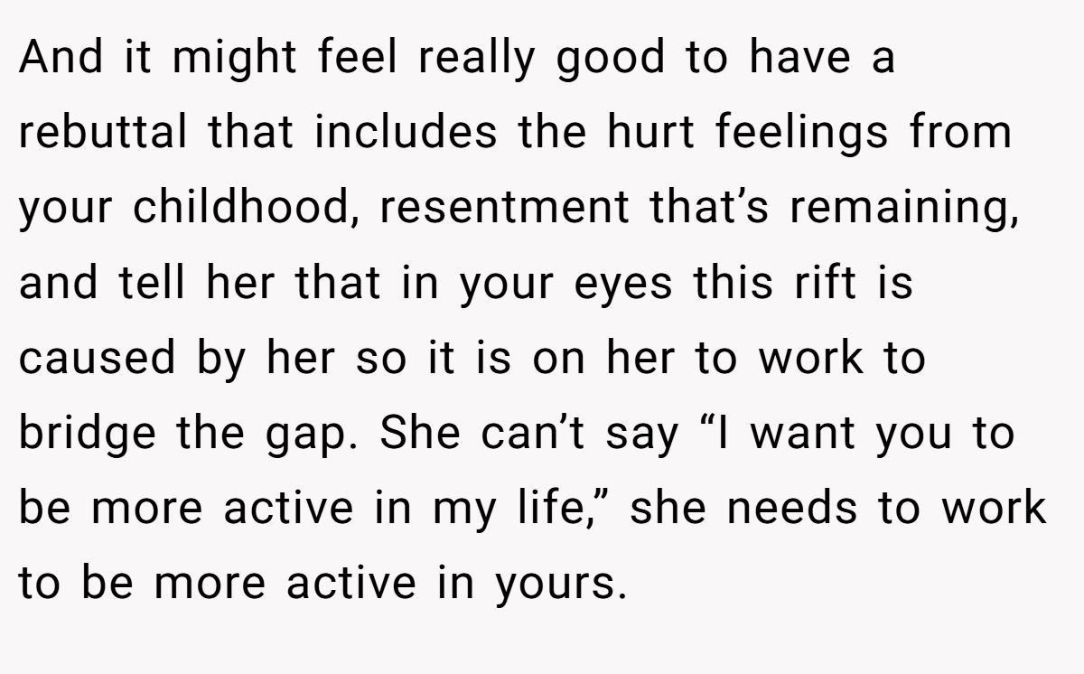 And it might feel really good to have a rebuttal that includes the hurt feelings from your childhood, resentment that’s remaining, and tell her that in your eyes this rift is caused by her so it is on her to work to bridge the gap. She can’t say “I want you to be more active in my life,” she needs to work to be more active in yours.