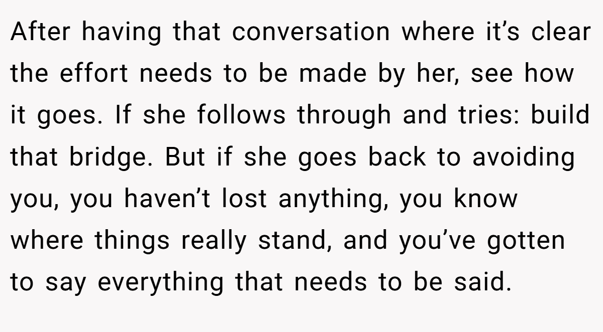 After having that conversation where it’s clear the effort needs to be made by her, see how it goes. If she follows through and tries: build that bridge. But if she goes back to avoiding you, you haven’t lost anything, you know where things really stand, and you’ve gotten to say everything that needs to be said.