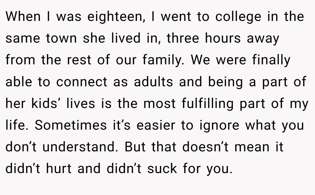 When I was eighteen, I went to college in the same town she lived in, three hours away from the rest of our family. We were finally able to connect as adults and being a part of her kids’ lives is the most fulfilling part of my life. Sometimes it’s easier to ignore what you don’t understand. But that doesn’t mean it didn’t hurt and didn’t suck for you.