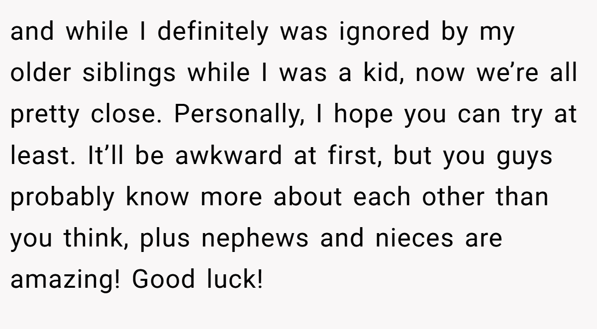 and while I definitely was ignored by my older siblings while I was a kid, now we’re all pretty close. Personally, I hope you can try at least. It’ll be awkward at first, but you guys probably know more about each other than you think, plus nephews and nieces are amazing! Good luck!