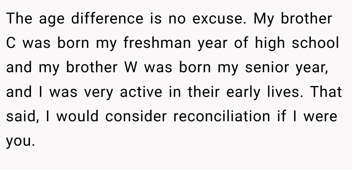 The age difference is no excuse. My brother C was born my freshman year of high school and my brother W was born my senior year, and I was very active in their early lives. That said, I would consider reconciliation if I were you.