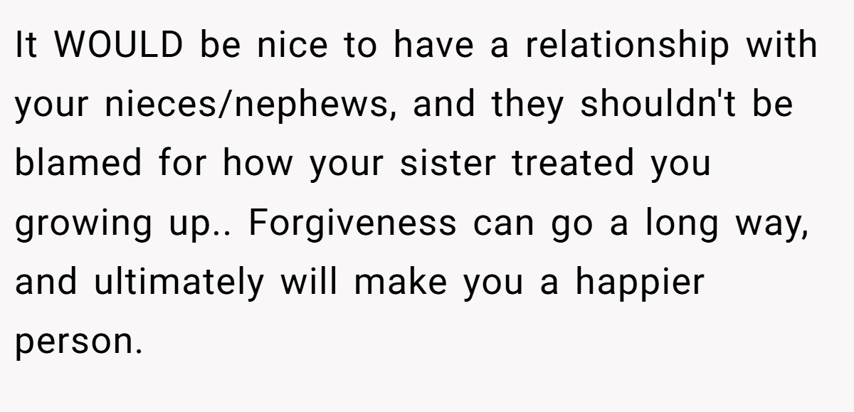 It WOULD be nice to have a relationship with your nieces/nephews, and they shouldn't be blamed for how your sister treated you growing up.. Forgiveness can go a long way, and ultimately will make you a happier person.