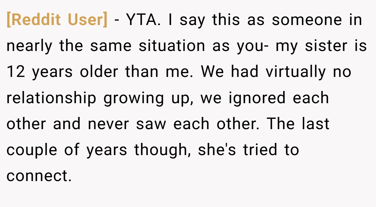 [Reddit User] − YTA. I say this as someone in nearly the same situation as you- my sister is 12 years older than me. We had virtually no relationship growing up, we ignored each other and never saw each other. The last couple of years though, she's tried to connect.