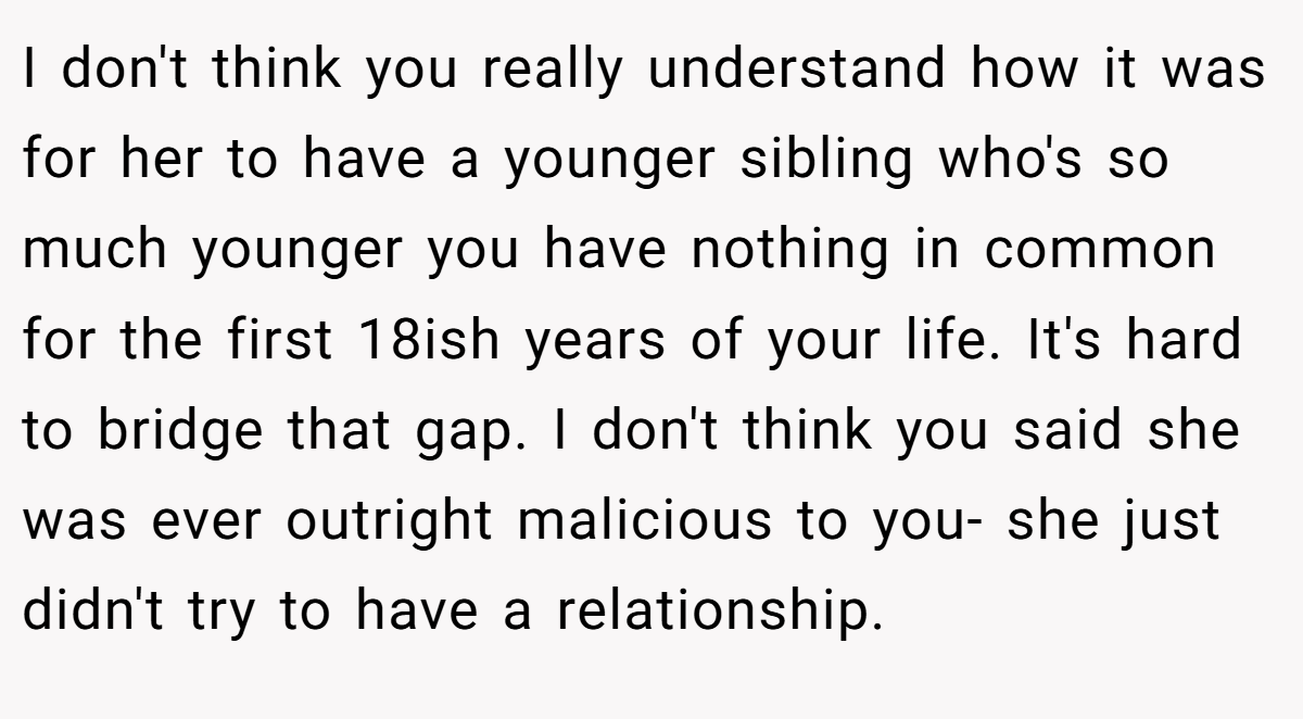 I don't think you really understand how it was for her to have a younger sibling who's so much younger you have nothing in common for the first 18ish years of your life. It's hard to bridge that gap. I don't think you said she was ever outright malicious to you- she just didn't try to have a relationship.