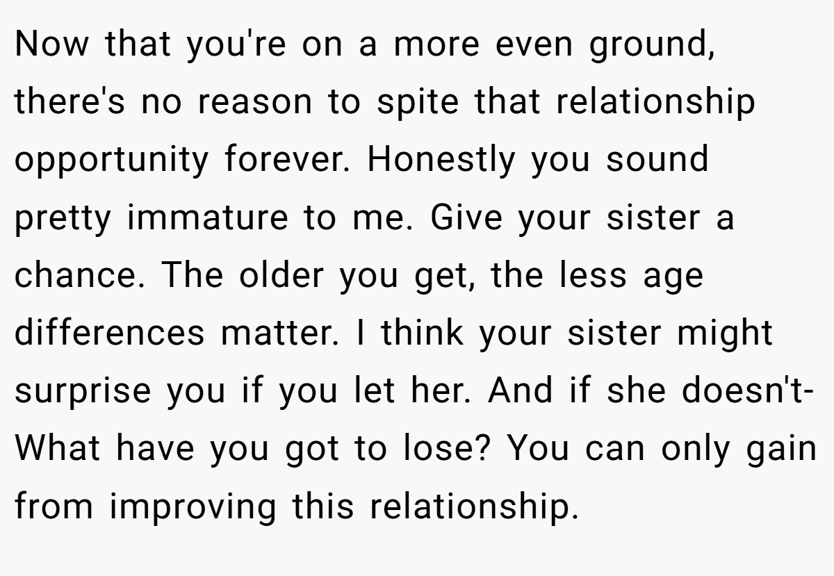 Now that you're on a more even ground, there's no reason to spite that relationship opportunity forever. Honestly you sound pretty immature to me. Give your sister a chance. The older you get, the less age differences matter. I think your sister might surprise you if you let her. And if she doesn't- What have you got to lose? You can only gain from improving this relationship.