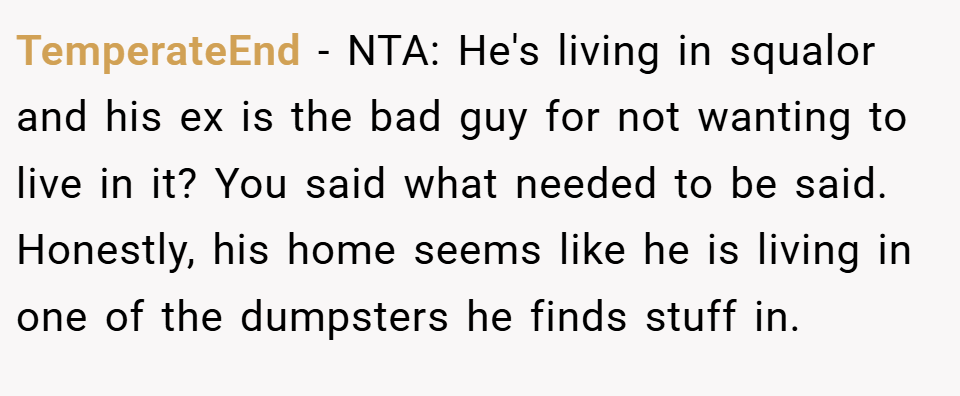 TemperateEnd − NTA: He's living in squalor and his ex is the bad guy for not wanting to live in it? You said what needed to be said. Honestly, his home seems like he is living in one of the dumpsters he finds stuff in.