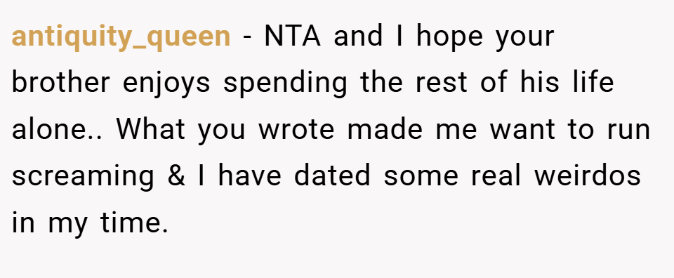 antiquity_queen − NTA and I hope your brother enjoys spending the rest of his life alone.. What you wrote made me want to run screaming & I have dated some real weirdos in my time.