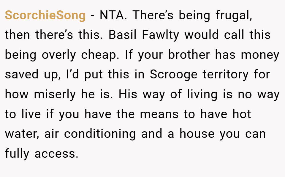 ScorchieSong − NTA. There’s being frugal, then there’s this. Basil Fawlty would call this being overly cheap. If your brother has money saved up, I’d put this in Scrooge territory for how miserly he is. His way of living is no way to live if you have the means to have hot water, air conditioning and a house you can fully access.