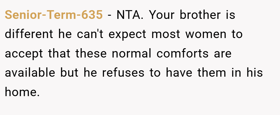 Senior-Term-635 − NTA. Your brother is different he can't expect most women to accept that these normal comforts are available but he refuses to have them in his home.