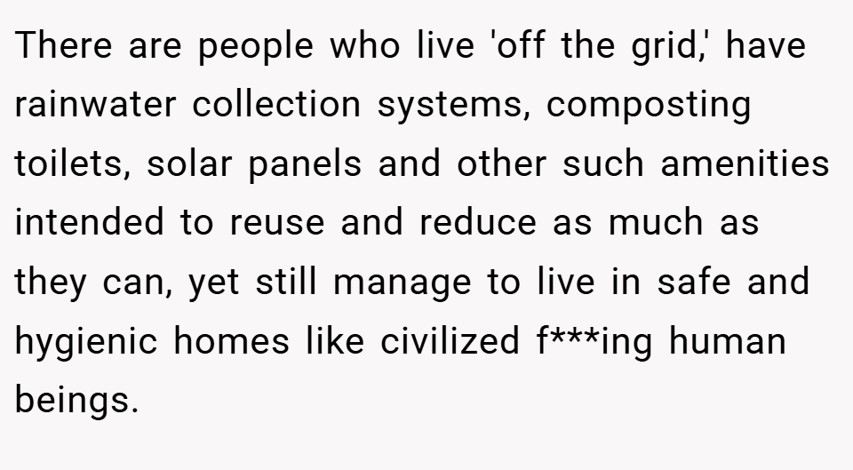 There are people who live 'off the grid,' have rainwater collection systems, composting toilets, solar panels and other such amenities intended to reuse and reduce as much as they can, yet still manage to live in safe and hygienic homes like civilized f***ing human beings.