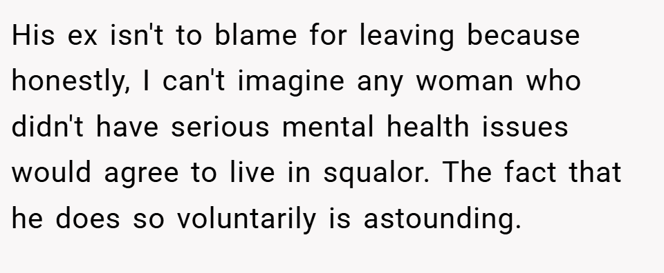 His ex isn't to blame for leaving because honestly, I can't imagine any woman who didn't have serious mental health issues would agree to live in squalor. The fact that he does so voluntarily is astounding.