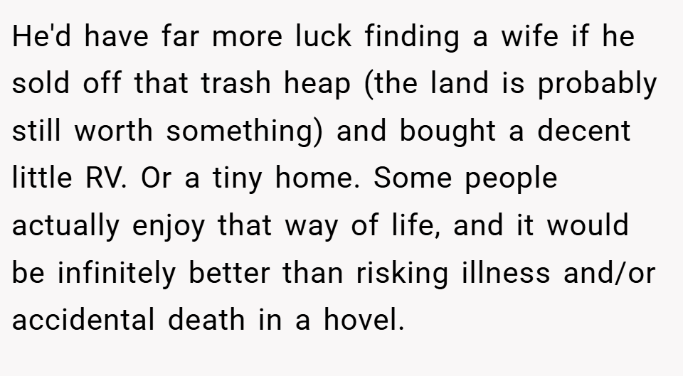 He'd have far more luck finding a wife if he sold off that trash heap (the land is probably still worth something) and bought a decent little RV. Or a tiny home. Some people actually enjoy that way of life, and it would be infinitely better than risking illness and/or accidental death in a hovel.