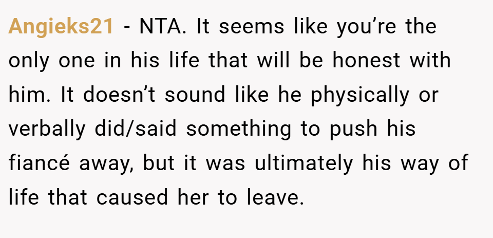 Angieks21 − NTA. It seems like you’re the only one in his life that will be honest with him. It doesn’t sound like he physically or verbally did/said something to push his fiancé away, but it was ultimately his way of life that caused her to leave.