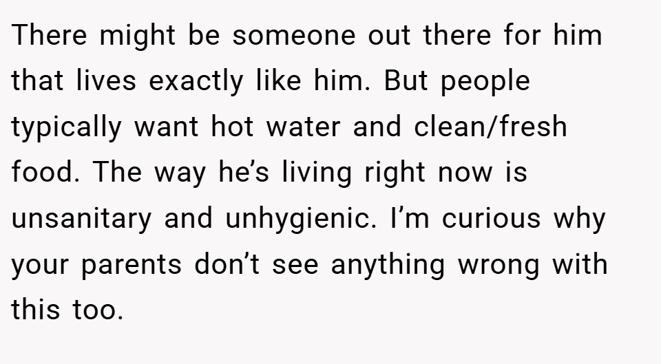 There might be someone out there for him that lives exactly like him. But people typically want hot water and clean/fresh food. The way he’s living right now is unsanitary and unhygienic. I’m curious why your parents don’t see anything wrong with this too.