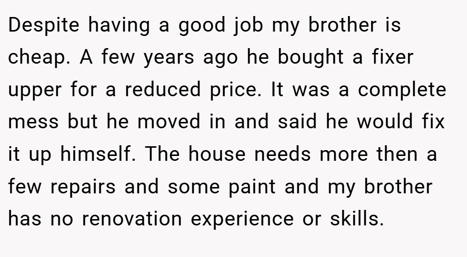 Despite having a good job my brother is cheap. A few years ago he bought a fixer upper for a reduced price. It was a complete mess but he moved in and said he would fix it up himself. The house needs more then a few repairs and some paint and my brother has no renovation experience or skills.
